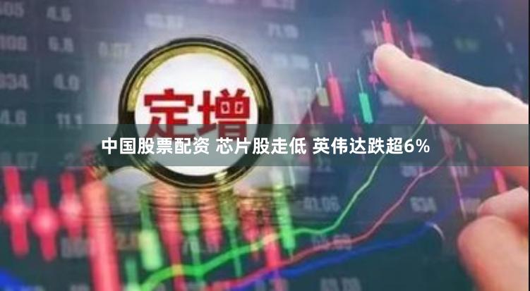 中国股票配资 芯片股走低 英伟达跌超6%