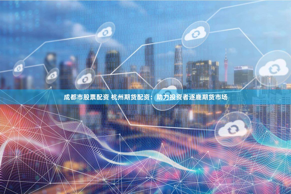 成都市股票配资 杭州期货配资：助力投资者逐鹿期货市场