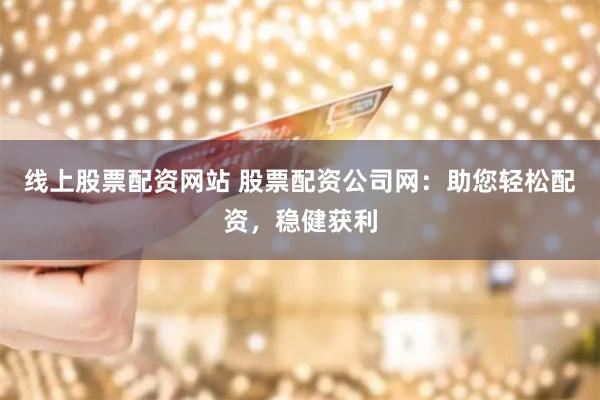 线上股票配资网站 股票配资公司网：助您轻松配资，稳健获利