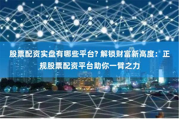 股票配资实盘有哪些平台? 解锁财富新高度：正规股票配资平台助你一臂之力