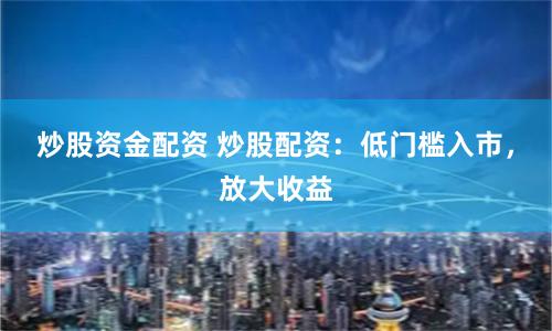炒股资金配资 炒股配资：低门槛入市，放大收益