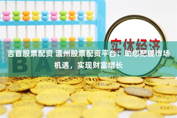 吉首股票配资 温州股票配资平台：助您把握市场机遇，实现财富增长