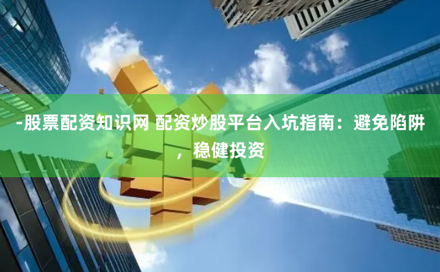 -股票配资知识网 配资炒股平台入坑指南：避免陷阱，稳健投资