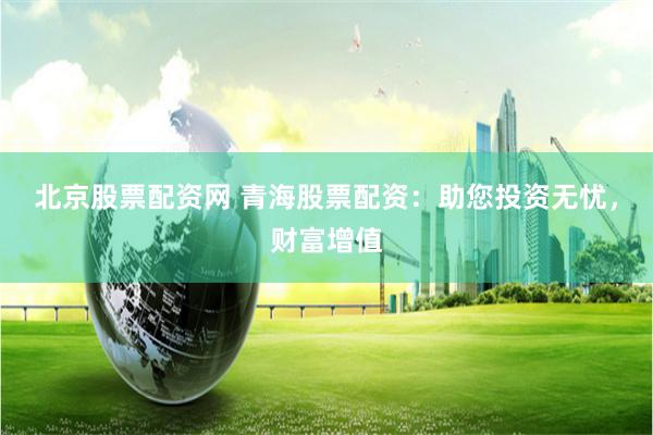 北京股票配资网 青海股票配资：助您投资无忧，财富增值