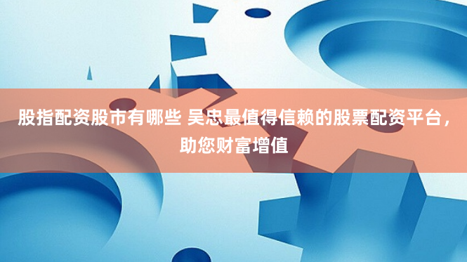股指配资股市有哪些 吴忠最值得信赖的股票配资平台，助您财富增值