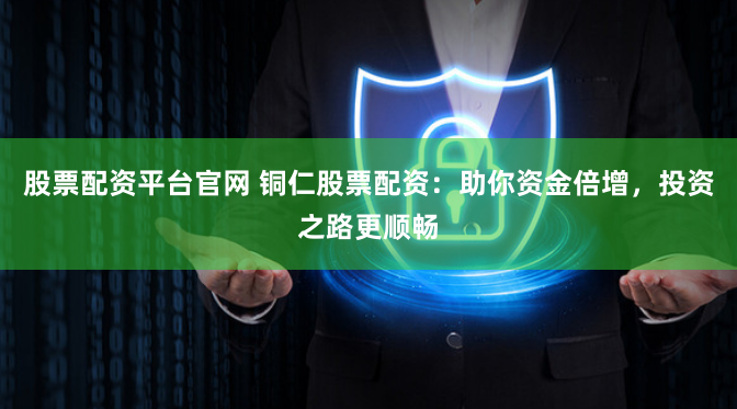 股票配资平台官网 铜仁股票配资：助你资金倍增，投资之路更顺畅