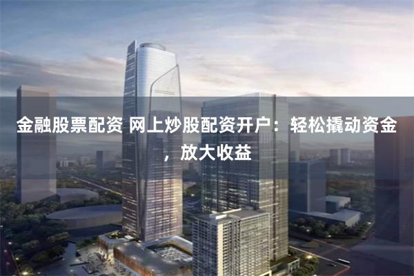 金融股票配资 网上炒股配资开户：轻松撬动资金，放大收益