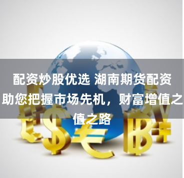 配资炒股优选 湖南期货配资：助您把握市场先机，财富增值之路