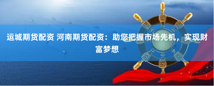 运城期货配资 河南期货配资：助您把握市场先机，实现财富梦想