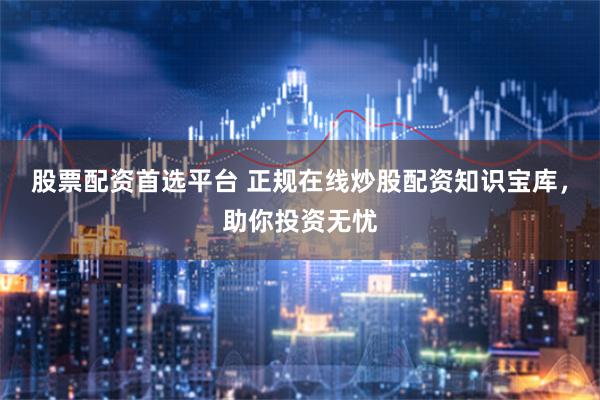 股票配资首选平台 正规在线炒股配资知识宝库，助你投资无忧