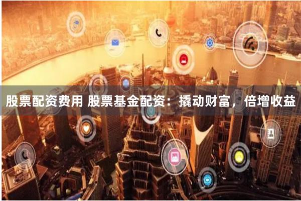 股票配资费用 股票基金配资：撬动财富，倍增收益